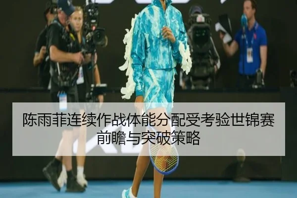 陈雨菲连续作战体能分配受考验世锦赛前瞻与突破策略