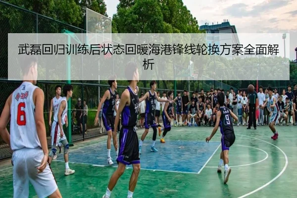 武磊回归训练后状态回暖海港锋线轮换方案全面解析